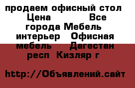 продаем офисный стол › Цена ­ 3 600 - Все города Мебель, интерьер » Офисная мебель   . Дагестан респ.,Кизляр г.